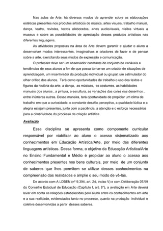 Nas aulas de Arte, há diversos modos de aprender sobre as elaborações
estéticas presentes nos produtos artísticos de música, artes visuais, trabalho manual,
dança, teatro, revistas, textos elaborados, artes audiovisuais, visitas virtuais a
museus e sobre as possibilidades de apreciação desses produtos artísticos nas
diferentes linguagens.
      As atividades propostas na área de Arte devem garantir e ajudar o aluno a
desenvolver modos interessantes, imaginativos e criadores de fazer e de pensar
sobre a arte, exercitando seus modos de expressão e comunicação.
      O professor deve ser um observador constante do conjunto de variáveis e
tendências de seus alunos a fim de que possa tornar-se um criador de situações de
aprendizagem, um incentivador da produção individual ou grupal, um estimulador do
olhar crítico dos alunos. Terá como oportunidades de trabalho o uso dos textos e
figuras da história da arte, a dança, as músicas, os costumes, as habilidades
manuais dos alunos , a pintura, a escultura, as variações das cores nos desenhos ,
entre inúmeras outras. Dessa maneira, terá oportunidade de propiciar um clima de
trabalho em que a curiosidade, o constante desafio perceptivo, a qualidade lúdica e a
alegria estejam presentes, junto com a paciência, a atenção e o esforço necessários
para a continuidade do processo de criação artística.

Avaliação

      Essa     disciplina   se    apresenta       como   componente        curricular
responsável por viabilizar ao aluno o acesso sistematizado aos
conhecimentos em Educação Artística/Arte, por meio das diferentes
linguagens artísticas. Dessa forma, o objetivo da Educação Artística/Arte
no Ensino Fundamental e Médio é propiciar ao aluno o acesso aos
conhecimentos presentes nos bens culturais, por meio de um conjunto
de saberes que lhes permitem se utilizar desses conhecimentos na
compreensão das realidades e amplie o seu modo de vê-las.
      De acordo com A LDBEN (nº 9.394, art. 24, inciso V) e com Deliberação 07/99
do Conselho Estadual de Educação (Capítulo I, art. 8°), a avaliação em Arte deverá
levar em conta as relações estabelecidas pelo aluno entre os conhecimentos em arte
e a sua realidade, evidenciadas tanto no processo, quanto na produção individual e
coletiva desenvolvidas a partir desses saberes.
 