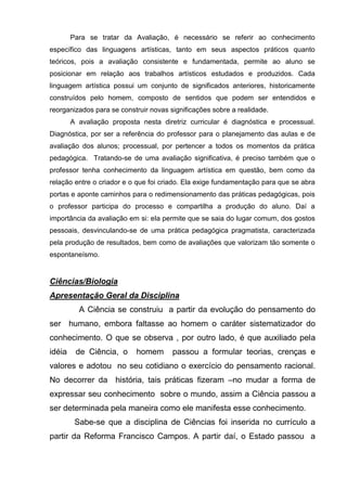 Para se tratar da Avaliação, é necessário se referir ao conhecimento
específico das linguagens artísticas, tanto em seus aspectos práticos quanto
teóricos, pois a avaliação consistente e fundamentada, permite ao aluno se
posicionar em relação aos trabalhos artísticos estudados e produzidos. Cada
linguagem artística possui um conjunto de significados anteriores, historicamente
construídos pelo homem, composto de sentidos que podem ser entendidos e
reorganizados para se construir novas significações sobre a realidade.
        A avaliação proposta nesta diretriz curricular é diagnóstica e processual.
Diagnóstica, por ser a referência do professor para o planejamento das aulas e de
avaliação dos alunos; processual, por pertencer a todos os momentos da prática
pedagógica. Tratando-se de uma avaliação significativa, é preciso também que o
professor tenha conhecimento da linguagem artística em questão, bem como da
relação entre o criador e o que foi criado. Ela exige fundamentação para que se abra
portas e aponte caminhos para o redimensionamento das práticas pedagógicas, pois
o professor participa do processo e compartilha a produção do aluno. Daí a
importância da avaliação em si: ela permite que se saia do lugar comum, dos gostos
pessoais, desvinculando-se de uma prática pedagógica pragmatista, caracterizada
pela produção de resultados, bem como de avaliações que valorizam tão somente o
espontaneísmo.


Ciências/Biologia
Apresentação Geral da Disciplina
          A Ciência se construiu a partir da evolução do pensamento do
ser humano, embora faltasse ao homem o caráter sistematizador do
conhecimento. O que se observa , por outro lado, é que auxiliado pela
idéia    de Ciência, o      homem      passou a formular teorias, crenças e
valores e adotou no seu cotidiano o exercício do pensamento racional.
No decorrer da história, tais práticas fizeram –no mudar a forma de
expressar seu conhecimento sobre o mundo, assim a Ciência passou a
ser determinada pela maneira como ele manifesta esse conhecimento.
         Sabe-se que a disciplina de Ciências foi inserida no currículo a
partir da Reforma Francisco Campos. A partir daí, o Estado passou a
 