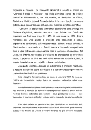 organizar o Sistema        de Educação Nacional e propôs o ensino de
―Ciências Físicas e Naturais‖, nas duas primeiras séries do ensino
comum e fundamental e, nas três últimas, as disciplinas de Física,
Química e História Natural. Essa disciplina tinha como função preparar o
cidadão para pensar lógica e criticamente, exercitar o método científico.
       Contudo, a degradação ambiental ocasionada pelo avanço do
Sistema Capitalista, resultou em uma nova ênfase nos Currículos
escolares no final dos anos de 1970. Já nos anos de 1990, foram
marcados por uma grande e profunda crise econômica e social,
expressa no acirramento das desigualdades sociais. Nessa década, o
Neoliberalismo no mundo e no Brasil, trouxe a discussão da qualidade
total e das estratégias empresariais para o contexto educacional. Tal
visão, no entanto, foi criticada por grupos de professores de diferentes
áreas, cujo ponto de vista era que, numa sociedade solidária e justa, a
escola deveria formar um cidadão crítico e participativo.
      Já a partir de 2003, destaca-se o descrédito à proposta neoliberal,
o resgate da função social da escola e o trabalho pedagógico com os
conteúdos das disciplinas escolares.
      Esta disciplina tem como objeto de estudo o fenômeno VIDA. Ao longo da
história da humanidade, muitos foram os conceitos elaborados sobre esse
fenômeno.

      Os conhecimentos apresentados pela disciplina de Biologia no Ensino Médio
não implicam o resultado da apreensão contemplativa da natureza em si, mas os
modelos teóricos elaborados pelo homem – seus paradigmas teóricos –, que
evidenciam o esforço de entender, explicar, usar e manipular os recursos naturais.


      Para compreender os pensamentos que contribuíram na construção das
diferentes concepções sobre o fenômeno VIDA e suas implicações para o ensino,
buscou-se na História da Ciência o contexto histórico no qual pressões religiosas,
 