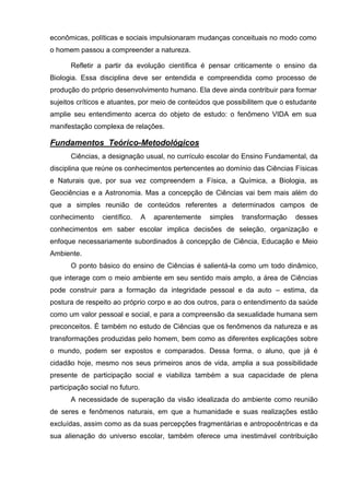econômicas, políticas e sociais impulsionaram mudanças conceituais no modo como
o homem passou a compreender a natureza.

      Refletir a partir da evolução científica é pensar criticamente o ensino da
Biologia. Essa disciplina deve ser entendida e compreendida como processo de
produção do próprio desenvolvimento humano. Ela deve ainda contribuir para formar
sujeitos críticos e atuantes, por meio de conteúdos que possibilitem que o estudante
amplie seu entendimento acerca do objeto de estudo: o fenômeno VIDA em sua
manifestação complexa de relações.

Fundamentos Teórico-Metodológicos
      Ciências, a designação usual, no currículo escolar do Ensino Fundamental, da
disciplina que reúne os conhecimentos pertencentes ao domínio das Ciências Físicas
e Naturais que, por sua vez compreendem a Física, a Química, a Biologia, as
Geociências e a Astronomia. Mas a concepção de Ciências vai bem mais além do
que a simples reunião de conteúdos referentes a determinados campos de
conhecimento     científico.     A   aparentemente   simples   transformação   desses
conhecimentos em saber escolar implica decisões de seleção, organização e
enfoque necessariamente subordinados à concepção de Ciência, Educação e Meio
Ambiente.
      O ponto básico do ensino de Ciências é salientá-la como um todo dinâmico,
que interage com o meio ambiente em seu sentido mais amplo, a área de Ciências
pode construir para a formação da integridade pessoal e da auto – estima, da
postura de respeito ao próprio corpo e ao dos outros, para o entendimento da saúde
como um valor pessoal e social, e para a compreensão da sexualidade humana sem
preconceitos. É também no estudo de Ciências que os fenômenos da natureza e as
transformações produzidas pelo homem, bem como as diferentes explicações sobre
o mundo, podem ser expostos e comparados. Dessa forma, o aluno, que já é
cidadão hoje, mesmo nos seus primeiros anos de vida, amplia a sua possibilidade
presente de participação social e viabiliza também a sua capacidade de plena
participação social no futuro.
      A necessidade de superação da visão idealizada do ambiente como reunião
de seres e fenômenos naturais, em que a humanidade e suas realizações estão
excluídas, assim como as da suas percepções fragmentárias e antropocêntricas e da
sua alienação do universo escolar, também oferece uma inestimável contribuição
 
