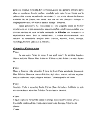 para essa iniciativa de revisão. Em contraposto, passa-se a pensar o ambiente como
algo em constantes transformações, modelado tanto pelas forças físicas quanto
pelas sociais, em que as partes são expressões do todo e este não resulta do mero
somatório ou da posição das partes, mas sim de uma complexa interação e
integração entre elas, em diversas escalas espaço – temporais.
         Nessa perspectiva, há necessidade de uma proposta capaz de traduzir
corretamente, no projeto pedagógico, as preocupações e diretrizes enunciadas; uma
proposta derivada de uma particular concepção de Ciências que preservando, a
especificidade dessa área de conhecimento, contribua simultaneamente para
desvelar as verdadeiras relações entre Ciências, Química, Física, Biologia,
Tecnologia, Homem, Sociedade e Ambiente.


Conteúdos Estruturantes
1˚ ano
         Eu sou assim; Partes do corpo; O que você come?; Os sentidos; Saúde e
higiene; Animais; Plantas; Meio Ambiente; Sólido e líquido; Ruídos dos sons; Água e
Ar.


2˚ ano
Mares e Oceanos (vida, alimento); O litoral do Brasil; Praia; Vegetação; Manguezal;
Mata Atlântica; Natureza; Homem Primitivo; Agricultura: fazenda, animais, vegetais;
Ataque e defesa no corpo; A higiene do corpo; Cuidados para se ter saúde;


3˚ ano
Vegetais: (Fruto e semente); Caule; Folhas; Raiz; Agricultura, fertilidade do solo
econservação dos alimentos; Química; Os recursos da natureza;


4˚ ano
A água no planeta Terra; Vida: trocas de energia e cadeias alimentares; Climas;
limentação e sobrevivência; Insetos transmissores de doenças; Ambientes do
planeta;
5˚ ano
 