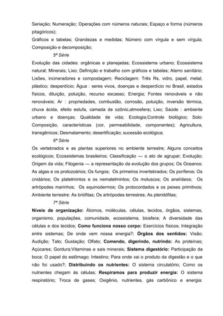 Seriação; Numeração; Operações com números naturais; Espaço e forma (números
pitagóricos);
Gráficos e tabelas; Grandezas e medidas; Número com vírgula e sem vírgula;
Composição e decomposição;
             5ª Série
Evolução das cidades: orgânicas e planejadas; Ecossistema urbano; Ecossistema
natural; Minerais; Lixo; Definição e trabalho com gráficos e tabelas; Aterro sanitário;
Lixões, incineradores e compostagem; Reciclagem: Três Rs, vidro, papel, metal,
plástico; desperdício; Água : seres vivos, doenças e desperdício no Brasil, estados
físicos, diluição, poluição, recurso escasso; Energia; Fontes renováveis e não
renováveis; Ar : propriedades, combustão, corrosão, poluição, inversão térmica,
chuva ácida, efeito estufa, camada de ozônio,atmosfera; Lixo; Saúde : ambiente
urbano   e      doenças;   Qualidade   de   vida;   Ecologia;Controle   biológico;   Solo:
Composição, características (cor, permeabilidade, componentes); Agricultura,
transgênicos; Desmatamento; desertificação; sucessão ecológica;
             6ª Série
Os vertebrados e as plantas superiores no ambiente terrestre; Alguns conceitos
ecológicos; Ecossistemas brasileiros; Classificação — o ato de agrupar; Evolução;
Origem da vida; Filogenia — a representação da evolução dos grupos; Os Oceanos:
As algas e os protozoários; Os fungos; Os primeiros invertebrados; Os poríferos; Os
cnidários; Os platelmintos e os nematelmintos; Os moluscos; Os anelídeos;              Os
artrópodes marinhos; Os equinodermos; Os protocordados e os peixes primitivos;
Ambiente terrestre: As briófitas; Os artrópodes terrestres; As pteridófitas;
             7ª Série
Níveis de organização: Átomos, moléculas, células, tecidos, órgãos, sistemas,
organismo, populações, comunidade, ecossistema, biosfera; A diversidade das
células e dos tecidos; Como funciona nosso corpo: Exercícios físicos; Integração
entre sistemas; De onde vem nossa energia?; Órgãos dos sentidos: Visão;
Audição; Tato; Gustação; Olfato; Comendo, digerindo, nutrindo: As proteínas;
Açúcares; Gordura;Vitaminas e sais minerais; Sistema digestório: Participação da
boca; O papel do estômago; Intestino; Para onde vai o produto da digestão e o que
não foi usado?; Distribuindo os nutrientes: O sistema circulatório; Como os
nutrientes chegam às células; Respiramos para produzir energia: O sistema
respiratório; Troca de gases; Oxigênio, nutrientes, gás carbônico e energia:
 