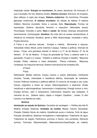 respiração celular; Energia no movimento: Os ossos: alavancas; Os músculos; O
que é excreção; Os rins; Sistema urinário; Sistema nervoso: Estrutura; As sinapses;
Atos reflexos; A ação das drogas; Sistema endócrino: Os hormônios; Principais
glândulas endócrinas; O sistema imunitário: As células de defesa; O sistema
linfático; Memória imunitária; Soros e vacinas; Aids; Reprodução: Formas de
reprodução;   Sistema    reprodutor   feminino   e   masculino;   Maturidade   sexual;
Fecundação; Gravidez e parto; Sexo e saúde: As lendas; Doenças sexualmente
transmissíveis; Contracepção; Genética: De onde vêm as nossas características; A
influência do ambiente; Genética, genes e DNA; Biotecnologia, sociedade e ética;
Projeto Genoma;
A Física e as ciências naturais;      Energia e matéria;      Movimento e repouso;
Velocidade média; Móvel, ponto material e espaço; Tabelas e gráficos; Intervalo de
tempo; Força: uma grandeza vetorial; A inércia e a 1ª- lei de Newton; 2ª- lei de
Newton; 3ª- lei de Newton; A força de gravidade da Terra, o sistema solar e a
gravitação; O peso e a massa; Trabalho e potência; Energia e trabalho; Máquinas
simples; Polias, roldanas e rodas denteadas;          Planos inclinados;   Máquinas
complexas; As máquinas térmicas; Sistema Internacional de Unidades (SI);
          8ª Série
          Física
Eletricidade; Modelo atômico; Corpos neutros e corpos eletrizados; Verificando
circuitos; Tensão, intensidade e resistência elétrica; Associação de resistores;
Fusível; Potência mecânica e potência elétrica; O consumo de energia e seu custo;
Campo magnético e linhas de campo; Eletromagnetismo e eletroímã; Ondas
mecânicas e eletromagnéticas, transversais e longitudinais; Energia sonora e som;
Energia térmica, calor e temperatura; Calorimetria; Espectro das radiações; A
natureza da luz;     Sistema óptico, objeto e imagem; Espelhos ; Lentes; O olho
humano e os defeitos da visão;
        Química
Introdução ao estudo da Química: Conceitos de reciclagem — Política dos três R;
Matéria; Energia; Sistemas; Unidades de medida: Massa; Volume; Densidade;
Pressão; Estados físicos da matéria; Substâncias puras e misturas; Ciclo da água;
Poluição atmosférica; Sistemas homogêneos e heterogêneos; Tratamento de água;
Tratamento de esgoto; Fenômenos químicos e físicos; Leis ponderais; Elemento
químico; Fórmulas; Representação; Balanceamento;Classificação da matéria;
 