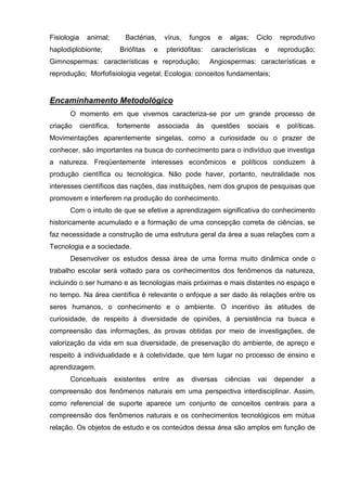 Fisiologia     animal;        Bactérias,    vírus,     fungos     e    algas;     Ciclo       reprodutivo
haplodiplobionte;           Briófitas   e    pteridófitas:      características     e     reprodução;
Gimnospermas: características e reprodução;                   Angiospermas: características e
reprodução; Morfofisiologia vegetal; Ecologia: conceitos fundamentais;


Encaminhamento Metodológico
      O momento em que vivemos caracteriza-se por um grande processo de
criação      científica,   fortemente      associada     às     questões     sociais      e     políticas.
Movimentações aparentemente singelas, como a curiosidade ou o prazer de
conhecer, são importantes na busca do conhecimento para o indivíduo que investiga
a natureza. Freqüentemente interesses econômicos e políticos conduzem à
produção científica ou tecnológica. Não pode haver, portanto, neutralidade nos
interesses científicos das nações, das instituições, nem dos grupos de pesquisas que
promovem e interferem na produção do conhecimento.
      Com o intuito de que se efetive a aprendizagem significativa do conhecimento
historicamente acumulado e a formação de uma concepção correta de ciências, se
faz necessidade a construção de uma estrutura geral da área a suas relações com a
Tecnologia e a sociedade.
      Desenvolver os estudos dessa área de uma forma muito dinâmica onde o
trabalho escolar será voltado para os conhecimentos dos fenômenos da natureza,
incluindo o ser humano e as tecnologias mais próximas e mais distantes no espaço e
no tempo. Na área científica é relevante o enfoque a ser dado às relações entre os
seres humanos, o conhecimento e o ambiente. O incentivo às atitudes de
curiosidade, de respeito à diversidade de opiniões, à persistência na busca e
compreensão das informações, às provas obtidas por meio de investigações, de
valorização da vida em sua diversidade, de preservação do ambiente, de apreço e
respeito à individualidade e à coletividade, que tem lugar no processo de ensino e
aprendizagem.
      Conceituais          existentes   entre   as     diversas       ciências    vai     depender      a
compreensão dos fenômenos naturais em uma perspectiva interdisciplinar. Assim,
como referencial de suporte aparece um conjunto de conceitos centrais para a
compreensão dos fenômenos naturais e os conhecimentos tecnológicos em mútua
relação. Os objetos de estudo e os conteúdos dessa área são amplos em função de
 