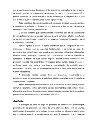 que a natureza como rede de relações entre fenômenos e seres humanos é o agente
de transformações da própria rede. A estrutura de todo o conhecimento científico,
porém, embasará os conhecimentos a serem transmitidos e compreendê-la é uma
das metas de evolução conceitual de alunos e professores.
      Todo o contexto do meio ambiente será provocado em seus conceitos simples
e genéricos e revisado no âmago do conhecimento, a fim de ser valorizado e
enriquecido com informações científicas.
      É preciso, também, que o conhecimento escolar não seja alheio ao ambiental
travado pela comunidade e ofereça meios de o aluno participar, refletir e manifestar-
se, ouvindo os membros da comunidade, no processo de convívio democrático social
e vivência da cidadania.
      Temas ligados à saúde e sobre orientação sexual comportam relações
intrínsecas e diretas com os aspectos fundamentais e os temas da área. Os
procedimentos pedagógicos são semelhantes: pesquisar diferentes bibliografias,
levantar dados, investigar, organizar, ter conhecimento dos textos apostilados,
apresentar e debater as suas buscas dirigidas, discutir e trocar informações que
possuam respaldo nas experiências vivenciadas pelos alunos. Nesse processo o
professor usará todo material que leve a concretização do conteúdo como:
retroprojetor, lâminas, uso do laboratório de química e física entre outros que se
fizerem necessários.
      A discussão nesses tópicos deve ser cuidadosa, ressalvando-se o
amadurecimento correspondente a cada faixa etária e gradativamente, incluindo-se
aspectos mais complexos.
      Assim, estabelecer relações entre o que é conhecido e novas idéias, entre o
comum e o diferente, entre o particular e o geral, definir contrapontos entre os muitos
elementos no universo do conhecimento são processos essenciais à estruturação do
pensamento, particularmente do pensamento científico.


Avaliação
      A avaliação se dará ao longo do processo de ensino e de aprendizagem
possibilitando ao professor, por meio de uma interação diária com os alunos,
contribuições importantes para verificar em que medida os alunos se apropriaram
dos conteúdos específicos tratados nesse processo. É necessário que o processo
 