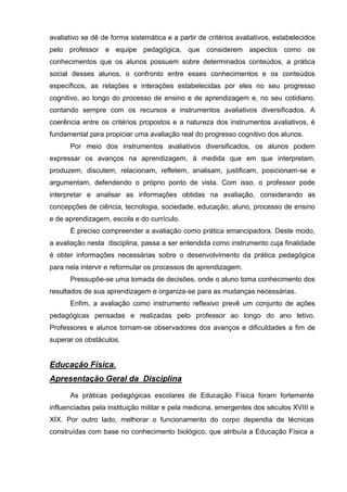 avaliativo se dê de forma sistemática e a partir de critérios avaliativos, estabelecidos
pelo professor e equipe pedagógica, que considerem aspectos como os
conhecimentos que os alunos possuem sobre determinados conteúdos, a prática
social desses alunos, o confronto entre esses conhecimentos e os conteúdos
específicos, as relações e interações estabelecidas por eles no seu progresso
cognitivo, ao longo do processo de ensino e de aprendizagem e, no seu cotidiano,
contando sempre com os recursos e instrumentos avaliativos diversificados. A
coerência entre os critérios propostos e a natureza dos instrumentos avaliativos, é
fundamental para propiciar uma avaliação real do progresso cognitivo dos alunos.
      Por meio dos instrumentos avaliativos diversificados, os alunos podem
expressar os avanços na aprendizagem, à medida que em que interpretam,
produzem, discutem, relacionam, refletem, analisam, justificam, posicionam-se e
argumentam, defendendo o próprio ponto de vista. Com isso, o professor pode
interpretar e analisar as informações obtidas na avaliação, considerando as
concepções de ciência, tecnologia, sociedade, educação, aluno, processo de ensino
e de aprendizagem, escola e do currículo.
      É preciso compreender a avaliação como prática emancipadora. Deste modo,
a avaliação nesta disciplina, passa a ser entendida como instrumento cuja finalidade
é obter informações necessárias sobre o desenvolvimento da prática pedagógica
para nela intervir e reformular os processos de aprendizagem.
      Pressupõe-se uma tomada de decisões, onde o aluno toma conhecimento dos
resultados de sua aprendizagem e organiza-se para as mudanças necessárias.
      Enfim, a avaliação como instrumento reflexivo prevê um conjunto de ações
pedagógicas pensadas e realizadas pelo professor ao longo do ano letivo.
Professores e alunos tornam-se observadores dos avanços e dificuldades a fim de
superar os obstáculos.


Educação Física.
Apresentação Geral da Disciplina
      As práticas pedagógicas escolares de Educação Física foram fortemente
influenciadas pela instituição militar e pela medicina, emergentes dos séculos XVIII e
XIX. Por outro lado, melhorar o funcionamento do corpo dependia de técnicas
construídas com base no conhecimento biológico, que atribuía a Educação Física a
 