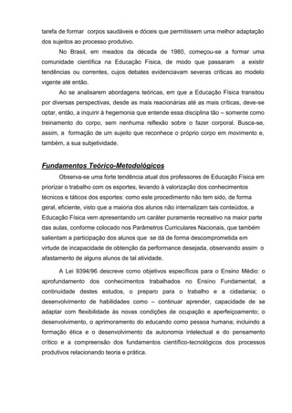tarefa de formar corpos saudáveis e dóceis que permitissem uma melhor adaptação
dos sujeitos ao processo produtivo.
      No Brasil, em meados da década de 1980, começou-se a formar uma
comunidade científica na Educação Física, de modo que passaram                a existir
tendências ou correntes, cujos debates evidenciavam severas críticas ao modelo
vigente até então.
      Ao se analisarem abordagens teóricas, em que a Educação Física transitou
por diversas perspectivas, desde as mais reacionárias até as mais críticas, deve-se
optar, então, a inquirir à hegemonia que entende essa disciplina tão – somente como
treinamento do corpo, sem nenhuma reflexão sobre o fazer corporal. Busca-se,
assim, a formação de um sujeito que reconhece o próprio corpo em movimento e,
também, a sua subjetividade.


Fundamentos Teórico-Metodológicos
      Observa-se uma forte tendência atual dos professores de Educação Física em
priorizar o trabalho com os esportes, levando à valorização dos conhecimentos
técnicos e táticos dos esportes: como este procedimento não tem sido, de forma
geral, eficiente, visto que a maioria dos alunos não internalizam tais conteúdos, a
Educação Física vem apresentando um caráter puramente recreativo na maior parte
das aulas, conforme colocado nos Parâmetros Curriculares Nacionais, que também
salientam a participação dos alunos que se dá de forma descomprometida em
virtude de incapacidade de obtenção da performance desejada, observando assim o
afastamento de alguns alunos de tal atividade.

      A Lei 9394/96 descreve como objetivos específicos para o Ensino Médio: o
aprofundamento dos conhecimentos trabalhados no Ensino Fundamental, a
continuidade destes estudos, o preparo para o trabalho e a cidadania; o
desenvolvimento de habilidades como – continuar aprender, capacidade de se
adaptar com flexibilidade às novas condições de ocupação e aperfeiçoamento; o
desenvolvimento, o aprimoramento do educando como pessoa humana; incluindo a
formação ética e o desenvolvimento da autonomia intelectual e do pensamento
crítico e a compreensão dos fundamentos científico-tecnológicos dos processos
produtivos relacionando teoria e prática.
 
