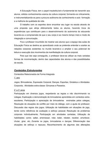 A Educação Física, tem o papel insubstituível e fundamental de transmitir aos
alunos, sólidos conhecimentos acerca da cultura corporal, formando-os criticamente,
e instrumentalizando-os para a procura autônoma de conhecimento e auto formação
e a melhoria da qualidade de vida.
         O trabalho com os esportes deve encontrar seu lugar na escola através de
uma proposta que atinja efetivamente todos os alunos, havendo troca de
experiências que contribuam para o desenvolvimento da autonomia do educando
levando-os a compreensão de que o seu corpo é ao mesmo tempo meio e modo de
integração e comunicação.
         Fica o professor incumbido de mostrar aos alunos que o espaço das aulas de
Educação Física se destina ao aprendizado onde se pretende entender e aceitar as
relações corporais existentes no mundo levando-o a ampliar o seu potencial de
leitura e execução dos movimentos da manifestação da cultura corporal.
         Para que isto seja conseguido, o professor deve-se utilizar as mais variadas
formas de movimentação, dentro das capacidades dos alunos e das possibilidades
da escola.


Conteúdos Estruturantes
Conteúdos Relacionados de Forma Integrada
1˚ ano

Jogos; Brincadeiras, Expressão Corporal; Danças; Esportes; Ginástica e Atividades
Corporais; Atividades extra-classe: Gincanas e Passeios.

2˚ e 3˚ anos
Participação em diversos jogos, respeitando as regras e não discriminando os
colegas; Explicação e demonstração de brincadeiras aprendidas em contextos extra-
escolares; Participação e apreciação de brincadeiras       ensinadas pelos colegas;
Resolução de situações de conflito por meio do diálogo, com a ajuda do professor;
Discussão das regras dos jogos; Utilização de habilidades em situações de jogo,
tendo como referência de avaliação e esforço pessoal; Resolução de problemas
corporais individualmente; Participação em atividades cantadas; Utilização de
habilidades: correr, saltar, arremessar, rolar, bater, rebater, receber, amortecer,
chutar, girar, etc...Durante os jogos, brincadeiras e danças; Diferenciação das
situações de esforço e repouso; Reconhecimento de algumas das alterações
 
