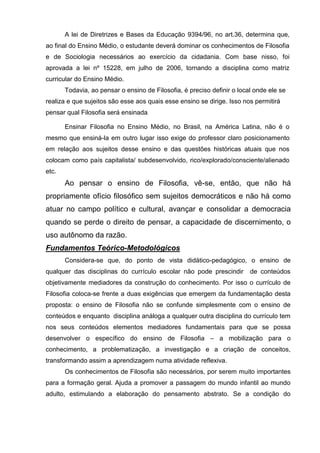 A lei de Diretrizes e Bases da Educação 9394/96, no art.36, determina que,
ao final do Ensino Médio, o estudante deverá dominar os conhecimentos de Filosofia
e de Sociologia necessários ao exercício da cidadania. Com base nisso, foi
aprovada a lei nº 15228, em julho de 2006, tornando a disciplina como matriz
curricular do Ensino Médio.
       Todavia, ao pensar o ensino de Filosofia, é preciso definir o local onde ele se
realiza e que sujeitos são esse aos quais esse ensino se dirige. Isso nos permitirá
pensar qual Filosofia será ensinada.

       Ensinar Filosofia no Ensino Médio, no Brasil, na América Latina, não é o
mesmo que ensiná-la em outro lugar isso exige do professor claro posicionamento
em relação aos sujeitos desse ensino e das questões históricas atuais que nos
colocam como país capitalista/ subdesenvolvido, rico/explorado/consciente/alienado
etc.
       Ao pensar o ensino de Filosofia, vê-se, então, que não há
propriamente ofício filosófico sem sujeitos democráticos e não há como
atuar no campo político e cultural, avançar e consolidar a democracia
quando se perde o direito de pensar, a capacidade de discernimento, o
uso autônomo da razão.
Fundamentos Teórico-Metodológicos
       Considera-se que, do ponto de vista didático-pedagógico, o ensino de
qualquer das disciplinas do currículo escolar não pode prescindir        de conteúdos
objetivamente mediadores da construção do conhecimento. Por isso o currículo de
Filosofia coloca-se frente a duas exigências que emergem da fundamentação desta
proposta: o ensino de Filosofia não se confunde simplesmente com o ensino de
conteúdos e enquanto disciplina análoga a qualquer outra disciplina do currículo tem
nos seus conteúdos elementos mediadores fundamentais para que se possa
desenvolver o específico do ensino de Filosofia – a mobilização para o
conhecimento, a problematização, a investigação e a criação de conceitos,
transformando assim a aprendizagem numa atividade reflexiva.
       Os conhecimentos de Filosofia são necessários, por serem muito importantes
para a formação geral. Ajuda a promover a passagem do mundo infantil ao mundo
adulto, estimulando a elaboração do pensamento abstrato. Se a condição do
 