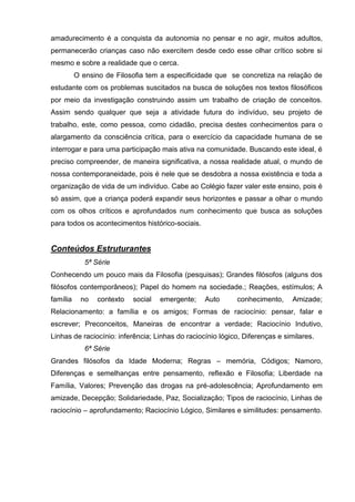 amadurecimento é a conquista da autonomia no pensar e no agir, muitos adultos,
permanecerão crianças caso não exercitem desde cedo esse olhar crítico sobre si
mesmo e sobre a realidade que o cerca.
          O ensino de Filosofia tem a especificidade que se concretiza na relação de
estudante com os problemas suscitados na busca de soluções nos textos filosóficos
por meio da investigação construindo assim um trabalho de criação de conceitos.
Assim sendo qualquer que seja a atividade futura do indivíduo, seu projeto de
trabalho, este, como pessoa, como cidadão, precisa destes conhecimentos para o
alargamento da consciência crítica, para o exercício da capacidade humana de se
interrogar e para uma participação mais ativa na comunidade. Buscando este ideal, é
preciso compreender, de maneira significativa, a nossa realidade atual, o mundo de
nossa contemporaneidade, pois é nele que se desdobra a nossa existência e toda a
organização de vida de um indivíduo. Cabe ao Colégio fazer valer este ensino, pois é
só assim, que a criança poderá expandir seus horizontes e passar a olhar o mundo
com os olhos críticos e aprofundados num conhecimento que busca as soluções
para todos os acontecimentos histórico-sociais.


Conteúdos Estruturantes
             5ª Série
Conhecendo um pouco mais da Filosofia (pesquisas); Grandes filósofos (alguns dos
filósofos contemporâneos); Papel do homem na sociedade.; Reações, estímulos; A
família    no    contexto   social   emergente;   Auto      conhecimento,     Amizade;
Relacionamento: a família e os amigos; Formas de raciocínio: pensar, falar e
escrever; Preconceitos, Maneiras de encontrar a verdade; Raciocínio Indutivo,
Linhas de raciocínio: inferência; Linhas do raciocínio lógico, Diferenças e similares.
             6ª Série
Grandes filósofos da Idade Moderna; Regras – memória, Códigos; Namoro,
Diferenças e semelhanças entre pensamento, reflexão e Filosofia; Liberdade na
Família, Valores; Prevenção das drogas na pré-adolescência; Aprofundamento em
amizade, Decepção; Solidariedade, Paz, Socialização; Tipos de raciocínio, Linhas de
raciocínio – aprofundamento; Raciocínio Lógico, Similares e similitudes: pensamento.
 