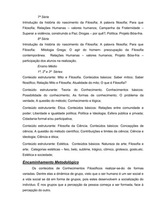 7ª Série
Introdução da história do nascimento da Filosofia; A palavra filosofia; Para que
Filosofia; Relações Humanas – valores humanos; Campanha da Fraternidade –
Superar a violência, construindo a Paz; Drogas – por quê?; Política. Projeto Bóia-fria.
             8ª Série
Introdução da história do nascimento da Filosofia; A palavra filosofia; Para que
Filosofia;     Mitologia Grega; O agir do homem- preocupação da Filosofia
contemporânea.          Relações Humanas – valores humanos; Projeto Bóia-fria –
participação dos alunos na realização.
             Ensino Médio
             1ª, 2a e 3ª Séries
Conteúdo estruturante: Mito e Filosofia. Conteúdos básicos: Saber mítico; Saber
filosófico; Relação Mito e Filosofia; Atualidade do mito; O que é Filosofia?

Conteúdo      estruturante:   Teoria   do   Conhecimento.    Conhecimentos     básicos:
Possibilidade do conhecimento; As formas de conhecimento; O problema da
verdade; A questão do método; Conhecimento e lógica;

Conteúdo estruturante: Ética. Conteúdos básicos: Relações entre comunidade e
poder; Liberdade e igualdade política; Política e Ideologia; Esfera pública e privada;
Cidadania formal e/ou participativa;

Conteúdo estruturante: Filosofia da Ciência. Conteúdos básicos: Concepções de
ciência; A questão do método científico; Contribuições e limites da ciência; Ciência e
ideologia; Ciência e ética;

Conteúdo estruturante: Estética. Conteúdos básicos: Natureza da arte; Filosofia e
arte; Categorias estéticas – feio, belo, sublime, trágico, cômico, grotesco, gosto,etc.
Estética e sociedade;

Encaminhamento Metodológico
       Os conteúdos de Conhecimentos Filosóficos realizar-se-ão de formas
variadas. Dentre elas a dinâmica de grupo, visto que o ser humano é um ser social e
a vida social se dá em forma de grupos, pois estes desenvolvem a socialização do
indivíduo. É nos grupos que a percepção da pessoa começa a ser formada, face à
percepção do outro.
 