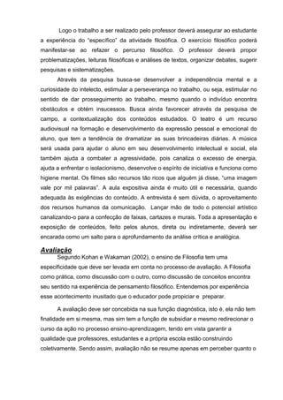 Logo o trabalho a ser realizado pelo professor deverá assegurar ao estudante
a experiência do ―específico‖ da atividade filosófica. O exercício filosófico poderá
manifestar-se ao refazer o percurso filosófico. O professor deverá propor
problematizações, leituras filosóficas e análises de textos, organizar debates, sugerir
pesquisas e sistematizações.
      Através da pesquisa busca-se desenvolver a independência mental e a
curiosidade do intelecto, estimular a perseverança no trabalho, ou seja, estimular no
sentido de dar prosseguimento ao trabalho, mesmo quando o indivíduo encontra
obstáculos e obtém insucessos. Busca ainda favorecer através da pesquisa de
campo, a contextualização dos conteúdos estudados. O teatro é um recurso
audiovisual na formação e desenvolvimento da expressão pessoal e emocional do
aluno, que tem a tendência de dramatizar as suas brincadeiras diárias. A música
será usada para ajudar o aluno em seu desenvolvimento intelectual e social, ela
também ajuda a combater a agressividade, pois canaliza o excesso de energia,
ajuda a enfrentar o isolacionismo, desenvolve o espírito de iniciativa e funciona como
higiene mental. Os filmes são recursos tão ricos que alguém já disse, ―uma imagem
vale por mil palavras‖. A aula expositiva ainda é muito útil e necessária, quando
adequada às exigências do conteúdo. A entrevista é sem dúvida, o aproveitamento
dos recursos humanos da comunicação. Lançar mão de todo o potencial artístico
canalizando-o para a confecção de faixas, cartazes e murais. Toda a apresentação e
exposição de conteúdos, feito pelos alunos, direta ou indiretamente, deverá ser
encarada como um salto para o aprofundamento da análise crítica e analógica.

Avaliação
      Segundo Kohan e Wakaman (2002), o ensino de Filosofia tem uma
especificidade que deve ser levada em conta no processo de avaliação. A Filosofia
como prática, como discussão com o outro, como discussão de conceitos encontra
seu sentido na experiência de pensamento filosófico. Entendemos por experiência
esse acontecimento inusitado que o educador pode propiciar e preparar.

      A avaliação deve ser concebida na sua função diagnóstica, isto é, ela não tem
finalidade em si mesma, mas sim tem a função de subsidiar e mesmo redirecionar o
curso da ação no processo ensino-aprendizagem, tendo em vista garantir a
qualidade que professores, estudantes e a própria escola estão construindo
coletivamente. Sendo assim, avaliação não se resume apenas em perceber quanto o
 