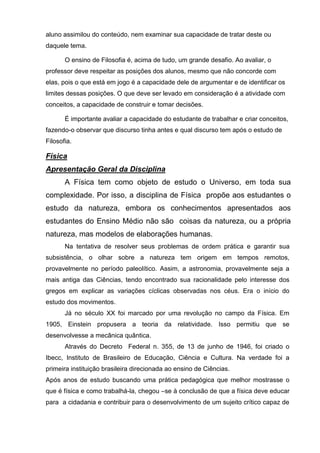aluno assimilou do conteúdo, nem examinar sua capacidade de tratar deste ou
daquele tema.

       O ensino de Filosofia é, acima de tudo, um grande desafio. Ao avaliar, o
professor deve respeitar as posições dos alunos, mesmo que não concorde com
elas, pois o que está em jogo é a capacidade dele de argumentar e de identificar os
limites dessas posições. O que deve ser levado em consideração é a atividade com
conceitos, a capacidade de construir e tomar decisões.

       É importante avaliar a capacidade do estudante de trabalhar e criar conceitos,
fazendo-o observar que discurso tinha antes e qual discurso tem após o estudo de
Filosofia.

Física
Apresentação Geral da Disciplina
       A Física tem como objeto de estudo o Universo, em toda sua
complexidade. Por isso, a disciplina de Física propõe aos estudantes o
estudo da natureza, embora os conhecimentos apresentados aos
estudantes do Ensino Médio não são coisas da natureza, ou a própria
natureza, mas modelos de elaborações humanas.
       Na tentativa de resolver seus problemas de ordem prática e garantir sua
subsistência, o olhar sobre a natureza tem origem em tempos remotos,
provavelmente no período paleolítico. Assim, a astronomia, provavelmente seja a
mais antiga das Ciências, tendo encontrado sua racionalidade pelo interesse dos
gregos em explicar as variações cíclicas observadas nos céus. Era o início do
estudo dos movimentos.
       Já no século XX foi marcado por uma revolução no campo da Física. Em
1905, Einstein propusera a teoria da relatividade. Isso permitiu que se
desenvolvesse a mecânica quântica.
       Através do Decreto Federal n. 355, de 13 de junho de 1946, foi criado o
Ibecc, Instituto de Brasileiro de Educação, Ciência e Cultura. Na verdade foi a
primeira instituição brasileira direcionada ao ensino de Ciências.
Após anos de estudo buscando uma prática pedagógica que melhor mostrasse o
que é física e como trabalhá-la, chegou –se à conclusão de que a física deve educar
para a cidadania e contribuir para o desenvolvimento de um sujeito crítico capaz de
 