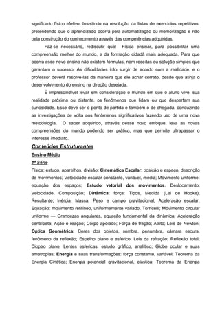 significado físico efetivo. Insistindo na resolução da listas de exercícios repetitivos,
pretendendo que o aprendizado ocorra pela automatização ou memorização e não
pela construção do conhecimento através das competências adquiridas.
      Faz-se necessário, rediscutir qual       Física ensinar, para possibilitar uma
compreensão melhor do mundo, e da formação cidadã mais adequada. Para que
ocorra esse novo ensino não existem fórmulas, nem receitas ou solução simples que
garantam o sucesso. As dificuldades irão surgir de acordo com a realidade, e o
professor deverá resolvê-las da maneira que ele achar correto, desde que atinja o
desenvolvimento do ensino na direção desejada.
      É imprescindível levar em consideração o mundo em que o aluno vive, sua
realidade próxima ou distante, os fenômenos que lidam ou que despertam sua
curiosidade. Esse deve ser o ponto de partida e também o de chegada, conduzindo
as investigações de volta aos fenômenos significativos fazendo uso de uma nova
metodologia.    O saber adquirido, através desse novo enfoque, leva as novas
compreensões do mundo podendo ser prático, mas que permite ultrapassar o
interesse imediato.
Conteúdos Estruturantes
Ensino Médio
1ª Série
Física: estudo, aparelhos, divisão; Cinemática Escalar: posição e espaço, descrição
de movimentos; Velocidade escalar constante, variável, média; Movimento uniforme:
equação dos espaços;        Estudo vetorial dos movimentos. Deslocamento,
Velocidade, Composição; Dinâmica: força: Tipos, Medida (Lei de Hooke),
Resultante; Inércia; Massa: Peso e campo gravitacional; Aceleração escalar;
Equação: movimento retilíneo, uniformemente variado, Torricelli; Movimento circular
uniforme — Grandezas angulares, equação fundamental da dinâmica; Aceleração
centrípeta; Ação e reação; Corpo apoiado; Força de tração; Atrito; Leis de Newton;
Óptica Geométrica: Cores dos objetos, sombra, penumbra, câmara escura,
fenômeno da reflexão; Espelho plano e esférico; Leis da refração; Reflexão total;
Dioptro plano; Lentes esféricas: estudo gráfico, analítico; Globo ocular e suas
ametropias; Energia e suas transformações: força constante, variável; Teorema da
Energia Cinética; Energia potencial gravitacional, elástica; Teorema da Energia
 