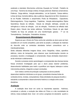 acelerado e retardado; Movimentos uniformes; Equação de Torricelli ; Trabalho de
uma força; Teorema da energia cinética; Energia potencial; Sistemas conservativos;
Potência; Carga elétrica; Indução eletrostática; Lei de Coulomb; Campo elétrico;
Linhas de força; Corrente elétrica, ddp e potência; Segunda lei de Ohm; Geradores e
lei de Pouillet; Voltímetro e amperímetro; Ponte de Wheatstone;         Capacitores;
Eletromagnetismo; Força magnética; Trajetórias; Indução eletromagnética; Óptica
Geométrica; Estudo da reflexão;       Estudo da refração: definição, conceito de
refringência e índice de refração; Leis da refração; Fenômeno da reflexão total;
Dioptro plano; Estudo das lentes esféricas; Termofísica; Estudo do gás ideal;
Trabalho da força de pressão em uma transformação gasosa;                1ª Lei da
Termodinâmica; Oscilações; Ondulatória; Acústica;
        Encaminhamento Metodológico
       Espera-se que o Ensino de Física venha dar subsídios ao aluno para ser bem
sucedido em um mundo competitivo, para tanto se propõe, a utilização de materiais
do dia-a-dia onde os conteúdos abordados tenham consonância com a
interdisciplinaridade.
Serão utilizadas diferentes imagens óticas, como: fotografias, vídeos, aparelhos
elétricos, meios de transportes, para observar suas transformações durante os
processos, levando a investigação e compreensão. Essas atividades desenvolver–
se-ão individual e coletivamente.
       Durante o processo ensino aprendizagem a compreensão das diversas teorias
físicas envolverá investigação para que o aluno possa resolver problemas,
desenvolvendo habilidades para medir e quantificar com réguas, balanças e outros
instrumentos próprios, chegando a propor conclusões.
       Com visitas a centros de produção e pesquisas os alunos poderão
desenvolver relatórios individuais ou em grupo, consultando diversas fontes de
conteúdos (livros, revistas, computadores). Estas atividades de pesquisa levarão o
estudante a compreender o desenvolvimento histórico e a relação entre outras
disciplinas.

Avaliação
       A avaliação deve levar em conta os importantes aspectos            históricos,
conceituais e culturais, a evolução das idéias em Física e a não neutralidade da
ciência, nossa avaliação deve levar em conta o progresso do estudante quanto a
 