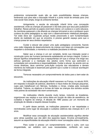 Proposta Pedagógica                                                     Educação Infantil



poderemos compreender quais são as reais possibilidades dessas crianças,
lembrando que para elas a educação infantil é a porta inicial de entrada para uma
vida social mais ampla, longe do ambiente familiar.

           Antigamente, a escola de educação infantil tinha uma concepção
assistencial, onde as crianças ali passavam o dia todo para que seus pais pudessem
trabalhar. Nesse período os papeis eram bem claros: um cuidava e o outro educava.
As monitoras passavam o dia olhando as crianças brincarem e era o professor quem
cuidava da parte pedagógica ou seja com o desenvolvimento intelectual planejado.
Tal visão deve ser superada porque revela preconceito e sem fundamentação
diante da realidade em que se encontra, é preciso garantir espaço para que a
criança possa ter seus direitos respeitados.

          Cuidar e educar são propor uma ação pedagógica consciente, fixando
uma visão integrada do desenvolvimento da criança com base em concepções que
respeitem a diversidade, o momento e a realidade peculiares á infância.

          Saber que a criança é um ser completo, tendo sua interação social e
construção como ser humano permanente estabelecido em tempo integral. Cuidar e
educar significa compreender que o espaço/tempo em que a criança vive exige seu
esforço particular e a mediação dos adultos como forma que estimulem a
curiosidade com consciência e responsabilidade. Cuidar e educar, de acordo com as
novas diretrizes, deve caminhar junto.Ação conjunta dos educadores e demais
membros da instituição é essencial para garantir que o cuidar e o educar aconteçam
de forma integrada.

            Torna-se necessária um comprometimento de todos para o bem estar do
educando.

            As instituições de educação infantil nasceram na França, no século XVIII,
em resposta à situação de pobreza, abandono e maus-tratos de crianças pequenas,
cujos pais trabalhavam em fábricas, fundições e minas, criadas pela revolução
industrial. Todavia, os objetivos e formas de tratar as crianças dos extratos sociais
mais pobres da sociedade não eram consensuais.

          As instituições infantis durante muito tempo, incluindo as brasileiras,
organizavam seu espaço e sua rotina diária em função de idéia de assistência, de
cuidados e higiene da criança. A década de 1980 passou por um momento de
ampliação do debate a respeito dessas funções.

           A partir desse período, as instituições passaram a ser respeitadas e
reivindicadas como lugar de educação e cuidados coletivos das crianças de 0 a 6
anos.

          Modificar essa concepção de educação assistencialista significa atentar
para várias questões que vão além dos aspectos legais. Envolve principalmente,
assumir as especificidades da educação infantil e rever concepções sobre a infância.

           Para cuidar é preciso um comprometimento com o outro, com sua
singularidade, ser solidário com suas necessidades, confiando em suas

                                                                                        12
 