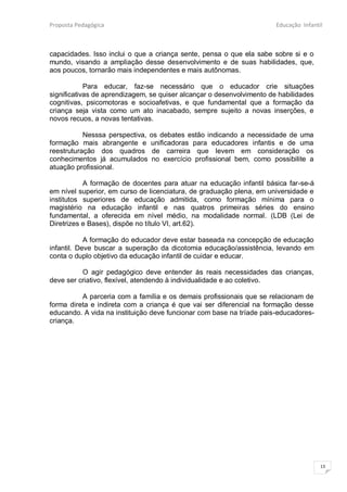Proposta Pedagógica                                                    Educação Infantil



capacidades. Isso inclui o que a criança sente, pensa o que ela sabe sobre si e o
mundo, visando a ampliação desse desenvolvimento e de suas habilidades, que,
aos poucos, tornarão mais independentes e mais autônomas.

            Para educar, faz-se necessário que o educador crie situações
significativas de aprendizagem, se quiser alcançar o desenvolvimento de habilidades
cognitivas, psicomotoras e socioafetivas, e que fundamental que a formação da
criança seja vista como um ato inacabado, sempre sujeito a novas inserções, e
novos recuos, a novas tentativas.

           Nesssa perspectiva, os debates estão indicando a necessidade de uma
formação mais abrangente e unificadoras para educadores infantis e de uma
reestruturação dos quadros de carreira que levem em consideração os
conhecimentos já acumulados no exercício profissional bem, como possibilite a
atuação profissional.

           A formação de docentes para atuar na educação infantil básica far-se-á
em nível superior, em curso de licenciatura, de graduação plena, em universidade e
institutos superiores de educação admitida, como formação mínima para o
magistério na educação infantil e nas quatros primeiras séries do ensino
fundamental, a oferecida em nível médio, na modalidade normal. (LDB (Lei de
Diretrizes e Bases), dispõe no título VI, art.62).

            A formação do educador deve estar baseada na concepção de educação
infantil. Deve buscar a superação da dicotomia educação/assistência, levando em
conta o duplo objetivo da educação infantil de cuidar e educar.

          O agir pedagógico deve entender ás reais necessidades das crianças,
deve ser criativo, flexível, atendendo à individualidade e ao coletivo.

          A parceria com a família e os demais profissionais que se relacionam de
forma direta e indireta com a criança é que vai ser diferencial na formação desse
educando. A vida na instituição deve funcionar com base na tríade pais-educadores-
criança.




                                                                                       13
 