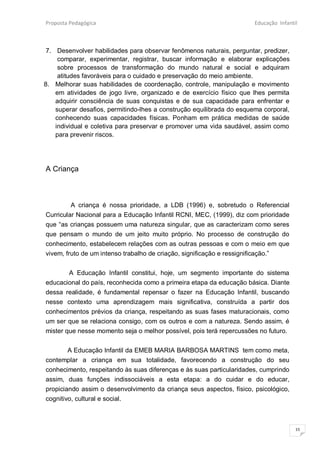 Proposta Pedagógica                                                    Educação Infantil



 7. Desenvolver habilidades para observar fenômenos naturais, perguntar, predizer,
     comparar, experimentar, registrar, buscar informação e elaborar explicações
     sobre processos de transformação do mundo natural e social e adquiram
     atitudes favoráveis para o cuidado e preservação do meio ambiente.
8. Melhorar suas habilidades de coordenação, controle, manipulação e movimento
    em atividades de jogo livre, organizado e de exercício físico que lhes permita
    adquirir consciência de suas conquistas e de sua capacidade para enfrentar e
    superar desafios, permitindo-lhes a construção equilibrada do esquema corporal,
    conhecendo suas capacidades físicas. Ponham em prática medidas de saúde
    individual e coletiva para preservar e promover uma vida saudável, assim como
    para prevenir riscos.




A Criança



         A criança é nossa prioridade, a LDB (1996) e, sobretudo o Referencial
Curricular Nacional para a Educação Infantil RCNI, MEC, (1999), diz com prioridade
que “as crianças possuem uma natureza singular, que as caracterizam como seres
que pensam o mundo de um jeito muito próprio. No processo de construção do
conhecimento, estabelecem relações com as outras pessoas e com o meio em que
vivem, fruto de um intenso trabalho de criação, significação e ressignificação.”


       A Educação Infantil constitui, hoje, um segmento importante do sistema
educacional do país, reconhecida como a primeira etapa da educação básica. Diante
dessa realidade, é fundamental repensar o fazer na Educação Infantil, buscando
nesse contexto uma aprendizagem mais significativa, construída a partir dos
conhecimentos prévios da criança, respeitando as suas fases maturacionais, como
um ser que se relaciona consigo, com os outros e com a natureza. Sendo assim, é
mister que nesse momento seja o melhor possível, pois terá repercussões no futuro.


        A Educação Infantil da EMEB MARIA BARBOSA MARTINS tem como meta,
contemplar a criança em sua totalidade, favorecendo a construção do seu
conhecimento, respeitando às suas diferenças e às suas particularidades, cumprindo
assim, duas funções indissociáveis a esta etapa: a do cuidar e do educar,
propiciando assim o desenvolvimento da criança seus aspectos, físico, psicológico,
cognitivo, cultural e social.



                                                                                       15
 