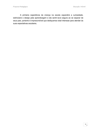 Proposta Pedagógica                                                    Educação Infantil



        A primeira experiência da criança na escola expandirá a curiosidade,
estimulará o desejo pela aprendizagem e ela sentir-se-á segura ao se separar de
seus pais, portanto é imprescindível que dediquemos total interesse para atender às
suas expectativas escolares.




                                                                                       16
 