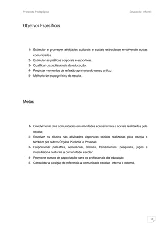Proposta Pedagógica                                                         Educação Infantil



Objetivos Específicos




   1- Estimular e promover atividades culturais e sociais extraclasse envolvendo outras
       comunidades.
   2- Estimular as práticas corporais e esportivas.
   3- Qualificar os profissionais da educação.
   4- Propiciar momentos de reflexão aprimorando senso crítico.
   5- Melhoria do espaço físico da escola.




Metas




   1- Envolvimento das comunidades em atividades educacionais e sociais realizadas pela
       escola;
   2- Envolver os alunos nas atividades esportivas sociais realizadas pela escola e
       também por outros Órgãos Públicos e Privados;
   3- Proporcionar palestras, seminários, oficinas, treinamentos, pesquisas, jogos e
       intercâmbios culturais a comunidade escolar;
   4- Promover cursos de capacitação para os profissionais da educação;
   5- Consolidar a posição de referencia a comunidade escolar interna e externa.




                                                                                            18
 