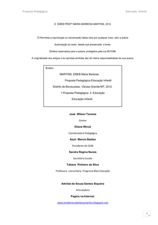 Proposta Pedagógica                                                                            Educação Infantil



                           © EMEB PROFª MARIA BARBOSA MARTINS, 2012.




           É Permitida a reprodução ou transmissão desta obra por qualquer meio, sem a prévia

                           Autorização do autor, desde que preservada a fonte.

                      Direitos reservados para a autora, protegidos pela Lei 9610/98.

      A originalidade dos artigos e as opiniões emitidas são de inteira responsabilidade de sua autora.



                   Embm.

                                MARTINS, EMEB Maria Barbosa.

                                     Proposta Pedagógica Educação Infantil

                          Distrito de Bonsucesso. Várzea Grande-MT, 2012.

                                 1.Proposta Pedagógica. 2. Educação

                                            Educação Infantil .




                                         José Wilson Tavares

                                                  Diretor

                                              Eliane Winck

                                         Coordenadora Pedagógica

                                          Azuil Marcio Bastos

                                            Presidente do CCDE

                                         Sandra Regina Nunes

                                             Secretária Escolar

                                       Tatiane Pinheiro da Silva

                            Professora comunitária Programa Mais Educação



                                  Adnilse de Souza Santos Siqueira

                                                Articuladora

                                           Pagina na Internet:

                              www.emebmariabarbosamartins.blogspot.com


                                                                                                               2
 
