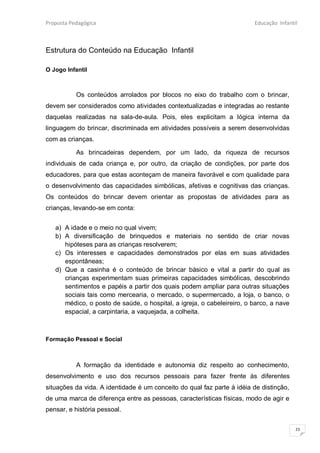 Proposta Pedagógica                                                     Educação Infantil



Estrutura do Conteúdo na Educação Infantil

O Jogo Infantil



           Os conteúdos arrolados por blocos no eixo do trabalho com o brincar,
devem ser considerados como atividades contextualizadas e integradas ao restante
daquelas realizadas na sala-de-aula. Pois, eles explicitam a lógica interna da
linguagem do brincar, discriminada em atividades possíveis a serem desenvolvidas
com as crianças.

           As brincadeiras dependem, por um lado, da riqueza de recursos
individuais de cada criança e, por outro, da criação de condições, por parte dos
educadores, para que estas aconteçam de maneira favorável e com qualidade para
o desenvolvimento das capacidades simbólicas, afetivas e cognitivas das crianças.
Os conteúdos do brincar devem orientar as propostas de atividades para as
crianças, levando-se em conta:


   a) A idade e o meio no qual vivem;
   b) A diversificação de brinquedos e materiais no sentido de criar novas
      hipóteses para as crianças resolverem;
   c) Os interesses e capacidades demonstrados por elas em suas atividades
      espontâneas;
   d) Que a casinha é o conteúdo de brincar básico e vital a partir do qual as
      crianças experimentam suas primeiras capacidades simbólicas, descobrindo
      sentimentos e papéis a partir dos quais podem ampliar para outras situações
      sociais tais como mercearia, o mercado, o supermercado, a loja, o banco, o
      médico, o posto de saúde, o hospital, a igreja, o cabeleireiro, o barco, a nave
      espacial, a carpintaria, a vaquejada, a colheita.



Formação Pessoal e Social



           A formação da identidade e autonomia diz respeito ao conhecimento,
desenvolvimento e uso dos recursos pessoais para fazer frente às diferentes
situações da vida. A identidade é um conceito do qual faz parte à idéia de distinção,
de uma marca de diferença entre as pessoas, características físicas, modo de agir e
pensar, e história pessoal.

                                                                                        23
 