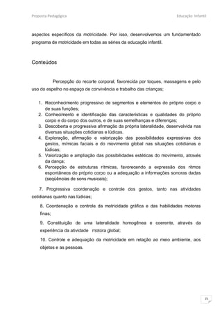 Proposta Pedagógica                                                    Educação Infantil



aspectos específicos da motricidade. Por isso, desenvolvemos um fundamentado
programa de motricidade em todas as séries da educação infantil.



Conteúdos


             Percepção do recorte corporal, favorecida por toques, massagens e pelo
uso do espelho no espaço de convivência e trabalho das crianças;


   1. Reconhecimento progressivo de segmentos e elementos do próprio corpo e
      de suas funções;
   2. Conhecimento e identificação das características e qualidades do próprio
      corpo e do corpo dos outros, e de suas semelhanças e diferenças;
   3. Descoberta e progressiva afirmação da própria lateralidade, desenvolvida nas
      diversas situações cotidianas e lúdicas.
   4. Exploração, afirmação e valorização das possibilidades expressivas dos
      gestos, mímicas faciais e do movimento global nas situações cotidianas e
      lúdicas;
   5. Valorização e ampliação das possibilidades estéticas do movimento, através
      da dança;
   6. Percepção de estruturas rítmicas, favorecendo a expressão dos ritmos
      espontâneos do próprio corpo ou a adequação a informações sonoras dadas
      (seqüências de sons musicais);

    7. Progressiva coordenação e controle dos gestos, tanto nas atividades
cotidianas quanto nas lúdicas;

    8. Coordenação e controle da motricidade gráfica e das habilidades motoras
    finas;

    9. Constituição de uma lateralidade homogênea e coerente, através da
    experiência da atividade motora global;

    10. Controle e adequação da motricidade em relação ao meio ambiente, aos
    objetos e as pessoas.




                                                                                       25
 