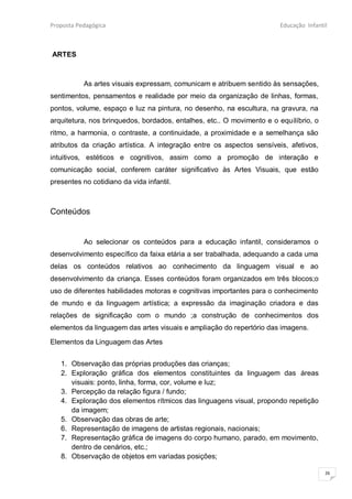 Proposta Pedagógica                                                    Educação Infantil



ARTES



           As artes visuais expressam, comunicam e atribuem sentido às sensações,
sentimentos, pensamentos e realidade por meio da organização de linhas, formas,
pontos, volume, espaço e luz na pintura, no desenho, na escultura, na gravura, na
arquitetura, nos brinquedos, bordados, entalhes, etc.. O movimento e o equilíbrio, o
ritmo, a harmonia, o contraste, a continuidade, a proximidade e a semelhança são
atributos da criação artística. A integração entre os aspectos sensíveis, afetivos,
intuitivos, estéticos e cognitivos, assim como a promoção de interação e
comunicação social, conferem caráter significativo às Artes Visuais, que estão
presentes no cotidiano da vida infantil.



Conteúdos


           Ao selecionar os conteúdos para a educação infantil, consideramos o
desenvolvimento específico da faixa etária a ser trabalhada, adequando a cada uma
delas os conteúdos relativos ao conhecimento da linguagem visual e ao
desenvolvimento da criança. Esses conteúdos foram organizados em três blocos;o
uso de diferentes habilidades motoras e cognitivas importantes para o conhecimento
de mundo e da linguagem artística; a expressão da imaginação criadora e das
relações de significação com o mundo ;a construção de conhecimentos dos
elementos da linguagem das artes visuais e ampliação do repertório das imagens.

Elementos da Linguagem das Artes


   1. Observação das próprias produções das crianças;
   2. Exploração gráfica dos elementos constituintes da linguagem das áreas
      visuais: ponto, linha, forma, cor, volume e luz;
   3. Percepção da relação figura / fundo;
   4. Exploração dos elementos rítmicos das linguagens visual, propondo repetição
      da imagem;
   5. Observação das obras de arte;
   6. Representação de imagens de artistas regionais, nacionais;
   7. Representação gráfica de imagens do corpo humano, parado, em movimento,
      dentro de cenários, etc.;
   8. Observação de objetos em variadas posições;

                                                                                       26
 