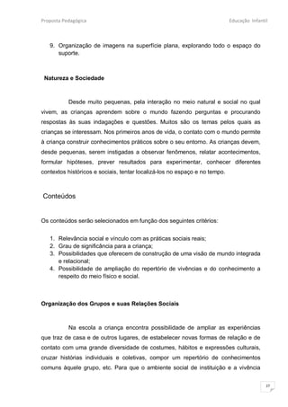 Proposta Pedagógica                                                         Educação Infantil



   9. Organização de imagens na superfície plana, explorando todo o espaço do
      suporte.



 Natureza e Sociedade



           Desde muito pequenas, pela interação no meio natural e social no qual
vivem, as crianças aprendem sobre o mundo fazendo perguntas e procurando
respostas às suas indagações e questões. Muitos são os temas pelos quais as
crianças se interessam. Nos primeiros anos de vida, o contato com o mundo permite
à criança construir conhecimentos práticos sobre o seu entorno. As crianças devem,
desde pequenas, serem instigadas a observar fenômenos, relatar acontecimentos,
formular hipóteses, prever resultados para experimentar, conhecer diferentes
contextos históricos e sociais, tentar localizá-los no espaço e no tempo.



Conteúdos


Os conteúdos serão selecionados em função dos seguintes critérios:


   1. Relevância social e vínculo com as práticas sociais reais;
   2. Grau de significância para a criança;
   3. Possibilidades que oferecem de construção de uma visão de mundo integrada
      e relacional;
   4. Possibilidade de ampliação do repertório de vivências e do conhecimento a
      respeito do meio físico e social.



Organização dos Grupos e suas Relações Sociais



           Na escola a criança encontra possibilidade de ampliar as experiências
que traz de casa e de outros lugares, de estabelecer novas formas de relação e de
contato com uma grande diversidade de costumes, hábitos e expressões culturais,
cruzar histórias individuais e coletivas, compor um repertório de conhecimentos
comuns àquele grupo, etc. Para que o ambiente social de instituição e a vivência


                                                                                            27
 