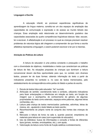 Proposta Pedagógica                                                       Educação Infantil



Linguagem e Escrita



           A   educação   infantil,   ao   promover   experiências   significativas   de
aprendizagem da língua materna, constitui-se um dos espaços de ampliação das
capacidades de comunicação e expressão e de acesso ao mundo letrado das
crianças. Essa ampliação está relacionada ao desenvolvimento gradativo das
capacidades associadas às quatro competências lingüísticas básicas: falar, escutar,
ler e escrever. A alfabetização é um processo no qual as crianças precisam resolver
problemas de natureza lógica até chegarem a compreender de que forma a escrita
alfabética representa a linguagem, e assim poderem escrever e ler por si mesmas.



Iniciação às Práticas de Leitura



           A leitura do educador é uma prática constante e pressupõe o trabalho
com a diversidade de objetivos, modalidades e textos que caracterizam as práticas
de leitura de fato. As situações propostas às crianças que dominam a leitura
convencional devem dar-lhes oportunidade para que, no contato com diversos
textos, possam ler de duas formas: obtendo informação do texto a partir de
indicadores presentes no contexto e, no caso de textos memorizados, pelo
estabelecimento de correspondência entre partes do falado e partes do escrito.


   1. Escuta de textos lidos pelo educador: “ler” ouvindo;
   2. Atribuição de sentido: coordenando texto e contexto, utilizando indicadores
      para fazer antecipações e inferências em relação ao texto, em função da
      imagem que o acompanha, do conhecimento do gênero, de algumas
      propriedades do texto como extensão, espaços entre palavras, algumas letras
      conhecidas, etc.;
   3. Leitura pela criança de textos memorizados: parlendas, adivinhas, letras de
      música, etc., ajustando o texto falado ao texto escrito;
   4. Reconhecimento do próprio nome do conjunto dos nomes das crianças da
      sala;
   5. Manuseio e leitura de livros na sala e, quando possível, empréstimo de
      materiais para leitura em casa (com supervisão do educador);
   6. Uso da biblioteca: busca de informações e consulta a fontes de diferentes
      tipos (jornais, revistas, enciclopédias, etc.), com ajuda;
   7. Valorização da leitura como fonte de fruição estética e entretenimento;

                                                                                           29
 