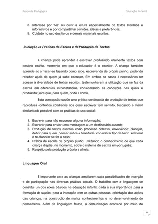 Proposta Pedagógica                                                      Educação Infantil



   8. Interesse por “ler” ou ouvir a leitura especialmente de textos literários e
      informativos e por compartilhar opiniões, idéias e preferências;
   9. Cuidado no uso dos livros e demais materiais escritos.



Iniciação às Práticas de Escrita e de Produção de Textos



           A criança pode aprender a escrever produzindo oralmente textos com
destino escrito, momento em que o educador é o escritor. A criança também
aprende ao arriscar-se fazendo como sabe, escrevendo de próprio punho, podendo
receber ajuda de quem já sabe escrever. Em ambos os casos é necessários ter
acesso à diversidade de textos escritos, testemunharem a utilização que se faz da
escrita em diferentes circunstâncias, considerando as condições nas quais é
produzida: para que, para quem, onde e como.

           Esta concepção supõe uma prática continuada de produção de textos que
reproduza contextos cotidianos nos quais escrever tem sentido, buscando a maior
similaridade possível com as práticas de uso social:


   1. Escrever para não esquecer alguma informação;
   2. Escrever para enviar uma mensagem a um destinatário ausente;
   3. Produção de textos escritos como processo coletivo, envolvendo: planejar,
      definir para quem, pensar sobre a finalidade, considerar tipo de texto, elaborar
      e re-elaborar se for o caso;
   4. Prática de escrita de próprio punho, utilizando o conhecimento de que cada
      criança dispõe, no momento, sobre o sistema de escrita em português;
   5. Respeito pela produção própria e alheia.



Linguagem Oral



           É importante para as crianças ampliarem suas possibilidades de inserção
e de participação nas diversas práticas sociais. O trabalho com a linguagem se
constitui um dos eixos básicos na educação infantil, dada a sua importância para a
formação do sujeito, para a interação com as outras pessoas, orientação das ações
das crianças, na construção de muitos conhecimentos e no desenvolvimento do
pensamento. Além da linguagem falada, a comunicação acontece por meio de

                                                                                         30
 