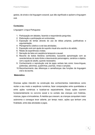 Proposta Pedagógica                                                    Educação Infantil



gestos, de sinais e da linguagem corporal, que dão significado e apóiam a linguagem
oral.



Conteúdos

Linguagem: Língua Portuguesa


   1. Participação em debates, fazendo e respondendo perguntas;
   2. Elaboração e participação em entrevistas;
   3. Exposição de temas através do uso de idéias próprias, justificativas e
       argumentação;
   4. Planejamento coletivo e oral das atividades;
   5. Exposição oral com ajuda de suporte visual e/ou escrito e do adulto;
   6. Relato de experiências vividas;
   7. Narração de fatos em seqüência temporal e causal;
   8. Reconto de textos literários conhecidos, buscando aproximação com as
       características do texto-fonte e descrevendo personagens, cenários e objetos,
       com a ajuda do adulto, quando necessário;
   9. Conhecimento e reprodução oral de jogos verbais tais como: trava-línguas,
       parlendas, adivinhas, quadrinhas, poemas, rimas e canções.
   10. Reconhecimento das diferenças e semelhanças das funções da linguagem
       oral e da escrita.

Matemática



Diversas ações intervêm na construção dos conhecimentos matemáticos como
recitar a seu modo a seqüência numérica, fazer comparações entre quantidades e
entre ações numéricas e localizar-se espacialmente. Essas ações ocorrem
fundamentalmente no convívio social e no contato das crianças com histórias,
músicas, jogos e brincadeiras. À medida que crescem, as crianças conquistam maior
autonomia e consegue levar adiante, por tempo maior, ações que tenham uma
finalidade, entre elas atividades e jogos.




                                                                                       31
 