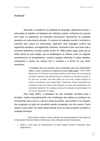 Proposta Pedagógica                                                               Educação Infantil



Avaliação




           Buscando a excelência na qualidade da educação, objetivamos buscar a
cada etapa do trabalho um feedback dos métodos e ações, instituindo em conjunto
com todos os segmentos da Instituição Educacional mecanismos de avaliação
pautados em instrumentos eficazes. O universo da avaliação escolar é simbólico e
instituído pela cultura da mensuração, legitimado pela linguagem jurídica dos
regimentos escolares, que legalmente instituídos, funcionam como uma vasta rede e
envolvem totalmente a escola. (Lüdke; André, M. 1986) Avaliar exige, antes que se
defina aonde se quer chegar, que se estabeleçam os critérios, para, em seguida,
escolherem-se os procedimentos, inclusive aqueles referentes à coleta dedados,
comparados e postos em cheque com o contexto e a forma em que foram
produzidos.
                 “A avaliação deve ser encarada como reorientação para uma aprendizagem
                 melhor e para a melhoria do sistema de ensino"(grifo nosso), resume Mere
                 Abramowicz, da Pontifícia Universidade Católica de São Paulo. Daí a importância
                 de pensar e planejar muito antes de propor um debate ou um trabalho em grupo. É
                 por isso que, no limite, você pode adotar, por sua conta, modelos próprios de
                 avaliar os estudantes, como explica Mere. “Felizmente, existem educadores que
                 conseguem colocar em prática suas propostas, às vezes até transgredindo uma
                 sistemática tradicional”. Em qualquer processo de avaliação da aprendizagem, há
                 um foco no individual e no coletivo.
           Para Hadji (2001), a passagem de uma avaliação normativa para a
formativa, implica necessariamente uma modificação das práticas do professor em
compreender que o aluno é, não só o ponto de partida, mas também o de chegada.
Seu progresso só pode ser percebido quando comparado com ele mesmo: Como
estava? Como está? As ações desenvolvidas entre as duas questões compõem a
avaliação formativa.


               Para Cipriano Carlos Luckesi, professor de pós-graduação em Educação da
Universidade Federal da Bahia, lembra que a boa avaliação envolve três passos:

      Saber o nível atual de desempenho do aluno (etapa também conhecida como
       diagnóstico);


                                                                                                   34
 