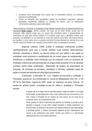 Proposta Pedagógica                                                                 Educação Infantil



      Comparar essa informação com aquilo que é necessário ensinar no processo
       educativo (qualificação);
      Tomar as decisões que possibilitem atingir os resultados esperados (planejar
       atividades, seqüências didáticas ou projetos de ensino, com os respectivos
       instrumentos avaliativos para cada etapa).

"Seja pontual ou contínua, a avaliação só faz sentido quando leva ao desenvolvimento do
educando"(grifo nosso), afirma Luckesi. Ou seja, só se deve avaliar aquilo que foi
ensinado. Não adianta exigir que um grupo não orientado sobre a apresentação de
seminários se saia bem nesse modelo. E é inviável exigir que a garotada realize uma
pesquisa (na biblioteca ou na internet) se você não mostrar como fazer. Da mesma forma,
ao escolher o circo como tema, é preciso encontrar formas eficazes de abordá-lo se não
houver trupes na cidade e as crianças nunca tiverem visto um espetáculo circense.

           Segundo Libâneo, (1994, p.204) A avaliação institucional contribui
significativamente para que a Escola repense suas práticas administrativas,
técnicas, educativas e sociais, ao mesmo tempo em que reflete o seu papel na
sociedade como produtora e socializadora de um saber capaz de compreender e
transformar a realidade. Uma instituição que se proponha viver um processo de
Avaliação Institucional precisará planejar as etapas deste processo a fim de alcançar
sucesso, sendo estas: preparação;            Elaboração do projeto; de organização do
processo; de condução do processo; resultados e informes; validação; plano de
ações e tomada de decisões em uma lógica permanente.
           O pensador e educador Dr. Luiz Cagliari, em seu texto a avaliação e
Promoção, quando de sua contribuição no Jornal do Alfabetizador, Ano VIII - nº 46
PP 10-12. São Paulo - Agosto de 1997, assim se expressa em suas mais de 10
laudas de escrita, quanto a posição no que se refere a avaliação e Promoção
escolar
                 A escola não é um lugar onde se aprende apenas a lição da matéria. É um lugar
                 de formação, de educação para a vida, e isto implica mais que uma prova ou uma
                 nota, implica a formação de um caráter, de uma cultura, de um modo de se
                 comportar, enfim, de uma filosofia de vida.
                 Afinal, quando um aluno é reprovado isso significa um fracasso, e quando o aluno
                 aprende e progride, é uma vitória. Esses fracassos e vitórias pertencem, em
                 primeiro lugar, ao professor e ao aluno e, em seguida a todos os que estão ligados
                 à atividade escolar. A própria comunidade depende do bom desempenho dos
                 alunos e dos professores para poder manter uma cultura e a mão-de-obra
                 adequada para sua vida e desenvolvimento.




                                                                                                      35
 