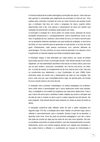 Proposta Pedagógica                                                                 Educação Infantil



                 A maneira tradicional de avaliar está ligada a promoção dos alunos. Toda nota que
                 eles ganham é computada para julgamento de promoção no final do ano. Uma
                 análise séria, profunda e honesta de como as notas funciona nas escolas revela
                 que o professor não leva em conta o progresso do aluno, quando atribui
                 determinada nota a ele, mas apenas o desempenho do aluno em tarefas cuja
                 avaliação de certo/errado o professor pode traduzir em notas.
                 A promoção é condição de o aluno poder ver coisas novas, participar de novas
                 atividades educacionais e, conseqüentemente, somar experiências novas à sua
                 vida. A repetição de ano, fazendo o aluno tentar de novo um mesmo caminho para
                 ver se apresenta melhores resultados nas suas tarefas de avaliação, é uma forma
                 de trilhar um novo caminho para se apreender na vida escolar, e na vida, de modo
                 geral. Praticamente, cada pessoa encontra-se num caminho diferente de
                 aprendizagem. Por isto, pré-fixar um único modo de aprender é um absurdo, como
                 é igualmente um absurdo esperar que todas as pessoas sejam iguais.

                 A educação chegou a esta aberração por culpa própria, por causa da ênfase
                 equivocada que dá à nota e à promoção escolar. Esta atitude escolar é sua marca
                 registrada, um dos estereótipos escolares mais típicos na nossa cultura: para tudo
                 que se quer avaliar ( concursos, competição, etc.) faz-se uma prova, um teste,
                 etc., à moda da escola, ou simplesmente se dá uma nota de zero a dez. Até para
                 os constituintes que elaboraram a nova Constituição do país (1988) foram
                 atribuídas notas, de acordo com o desempenho de cada um nas votações. Isto
                 prova, mais uma vez, que a sociedade pensa e age, em grande parte, em função
                 do que a escola ensina e de como faz isto.

                 A avaliação como processo metodológico na prática pedagógica do professor,
                 deve incidir sobre a aprendizagem que o aluno desenvolve sobre suas atitudes.
                 Aqui, a avaliação é uma análise do progresso que cada aluno desenvolve. Tudo o
                 que o aluno faz serve para o professor avaliar, adaptar seu ensino a situação real
                 da sala de aula e mostrar ao aluno qual é o passo seguinte que ele deverá dar
                 para progredir. Esta atitude deverá estar presente em todas as aulas de todas as
                 séries.

                 A educação constrói-se pela reflexão antes de tudo e pelos resultados em
                 segundo lugar. Por isto, a avaliação deve estar voltada, em primeiro lugar, para a
                 reflexão e, secundariamente, para o resultado. Escola é lugar de se aprender, e
                 aprender inclui errar. Errar faz parte do processo pedagógico e por isto o aluno
                 não pode ser punido por algo que faz parte de sua vida como aprendiz. Na vida,
                 os resultados assumirão um papel prioritário, mas não necessariamente na escola.
                 Infelizmente, temos uma escola exigente demais com relação aos resultados, o
                 que acaba tirando a reflexão e a substituindo por truques de memorização e


                                                                                                      36
 