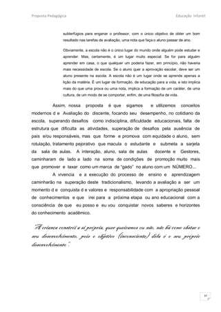 Proposta Pedagógica                                                                 Educação Infantil



                 subterfúgios para enganar o professor, com o único objetivo de obter um bom
                 resultado nas tarefas de avaliação, uma nota que faça o aluno passar de ano.

                 Obviamente, a escola não é o único lugar do mundo onde alguém pode estudar e
                 aprender. Mas, certamente, é um lugar muito especial. Se for para alguém
                 aprender em casa, o que qualquer um poderia fazer, em princípio, não haveria
                 mais necessidade de escola. Se o aluno quer a aprovação escolar, deve ser um
                 aluno presente na escola. A escola não é um lugar onde se aprende apenas a
                 lição da matéria. É um lugar de formação, de educação para a vida, e isto implica
                 mais do que uma prova ou uma nota, implica a formação de um caráter, de uma
                 cultura, de um modo de se comportar, enfim, de uma filosofia de vida.

           Assim, nossa       proposta      é que     sigamos        e utilizemos        conceitos
modernos d e Avaliação do discente, focando seu desempenho, no cotidiano da
escola, superando desafios        como indisciplina, dificuldade educacionais, falta de
estrutura que dificulta as atividades, superação de desafios pela ausência de
pais e/ou responsáveis, mas que forme e promova com equidade o aluno, sem
rotulação, tratamento pejorativo que macula o estudante e                  submeta a sarjeta
da   sala de aulas.      A interação, aluno, sala de aulas             docente e         Gestores,
caminharam de lado a lado na soma de condições de promoção muito mais
que promover e taxar como um marca de “gado” no aluno com um NÚMERO...
           A vivencia     e a execução do processo de               ensino e      aprendizagem
caminharão na superação deste tradicionalismo, levando a avaliação a ser um
momento d e conquista d e valores e responsabilidade com a apropriação pessoal
de conhecimentos e que          irei para a próxima etapa ou ano educacional com a
consciência de que      eu posso e eu vou conquistar novos saberes e horizontes
do conhecimento acadêmico.


 “A criança constrói a si própria, quer queiramos ou não, não há como obstar o
seu desenvolvimento, pois o objetivo (inconsciente) dela é o seu próprio
desenvolvimento”.




                                                                                                     37
 