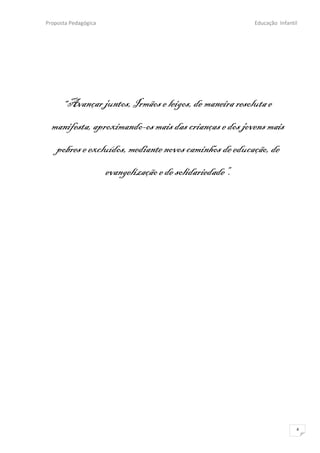 Proposta Pedagógica                                        Educação Infantil




      “Avançar juntos, Irmãos e leigos, de maneira resoluta e

  manifesta, aproximando-os mais das crianças e dos jovens mais
   pobres e excluídos, mediante novos caminhos de educação, de
                      evangelização e de solidariedade”.




                                                                           4
 
