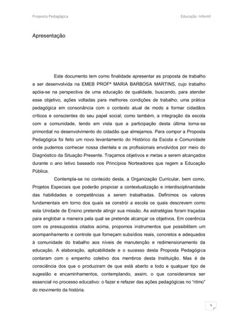 Proposta Pedagógica                                                    Educação Infantil



Apresentação




           Este documento tem como finalidade apresentar as proposta de trabalho
a ser desenvolvida na EMEB PROFª MARIA BARBOSA MARTINS, cujo trabalho
apóia-se na perspectiva de uma educação de qualidade, buscando, para atender
esse objetivo, ações voltadas para melhores condições de trabalho; uma prática
pedagógica em consonância com o contexto atual de modo a formar cidadãos
críticos e conscientes do seu papel social; como também, a integração da escola
com a comunidade, tendo em vista que a participação desta última torna-se
primordial no desenvolvimento do cidadão que almejamos. Para compor a Proposta
Pedagógica foi feito um novo levantamento do Histórico da Escola e Comunidade
onde pudemos conhecer nossa clientela e os profissionais envolvidos por meio do
Diagnóstico da Situação Presente. Traçamos objetivos e metas a serem alcançados
durante o ano letivo baseado nos Princípios Norteadores que regem a Educação
Pública.
           Contempla-se no conteúdo desta, a Organização Curricular, bem como,
Projetos Especiais que poderão propiciar a contextualização e interdisciplinaridade
das habilidades e competências a serem trabalhadas. Definimos os valores
fundamentais em torno dos quais se constrói a escola os quais descrevem como
esta Unidade de Ensino pretende atingir sua missão. As estratégias foram traçadas
para englobar a maneira pela qual se pretende alcançar os objetivos. Em coerência
com os pressupostos citados acima, propomos instrumentos que possibilitem um
acompanhamento e controle que forneçam subsídios reais, concretos e adequados
à comunidade do trabalho aos níveis de manutenção e redimensionamento da
educação. A elaboração, aplicabilidade e o sucesso desta Proposta Pedagógica
contaram com o empenho coletivo dos membros desta Instituição. Mas é de
consciência dos que o produziram de que está aberto a todo e qualquer tipo de
sugestão e encaminhamentos, contemplando, assim, o que consideramos ser
essencial no processo educativo: o fazer e refazer das ações pedagógicas no “ritmo”
do movimento da história.


                                                                                       5
 