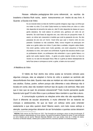 Proposta Pedagógica                                                                              Educação Infantil



              Nossas reflexões pedagógicas têm como referencial, os escritos da
brasileira e literária Ruth rocha, assim transcrevemos um trecho do seu livro: A
Quando a Escola é de Vidro:
                     Eu ia à escola todos os dias de manhã e quando chegava, logo, logo, eu tinha que
                     me meter no vidro. É no vidro! Cada menino ou menina tinha um vidro e o vidro
                     não dependia do tamanho de cada um, não! O vidro dependia da classe em que a
                     gente estudava. Se você estava no primeiro ano, ganhava um vidro de um
                     tamanho. Se você fosse do segundo ano, seu vidro era um pouquinho maior. E
                     assim, os vidros iam crescendo à medida que você ia passando de ano. Se não
                     passasse de ano era um horror. Você tinha que usar o mesmo vidro do ano
                     passado. Coubesse ou não coubesse. Aliás, nunca ninguém se preocupou em
                     saber se a gente cabia nos vidros. E para falar a verdade, ninguém cabia direito.
                     Uns eram gordos, outros eram muito grandes, uns eram pequenos e ficavam
                     afundados no vidro, nem assim era confortável. A gente não escutava direito o que
                     os professores diziam, os professores não entendiam o que a gente falava, e a
                     gente nem podia respirar direito... A gente só podia respirar direito na hora do
                     recreio ou na aula de educação física. Mas aí a gente já estava desesperada de
                     tanto ficar preso e começava a correr, a gritar, a bater uns nos outros1.


A Metáfora do Vidro


              O hábito de ficar dentro dos vidros acaba se tornando cômodo para
algumas crianças, elas se adaptam à forma do vidro e acabam se sentindo até
desconfortáveis fora dele. Quanto mais elas se moldam ao vidro menos trabalho dá
aos adultos. Outras, porém, sofrem porque são diferentes e esta diferença não é
levada em conta; elas não recebem nenhum tipo de ajuda e de estímulo. Mas será
que é isso que se quer do processo educacional? Todo mundo pensando iguale
fazendo tudo igual? O vidro filtra o que o professor fala e também o que fala o aluno.
              A comunicação e,portanto as relações entre eles não são espontâneas.
Ouvir é diferente de escutar ativamente, é muito diferente! Em se tratando de
crianças e adolescentes, há que se fazer um esforço extra para entender
exatamente o que eles querem dizer! Mesmo assim, com todo nosso esforço e
atenção, quantas perguntas deixaram de ser formuladas e quantas outras deixaram
1
 ROCHA, Ruth nasceu em São Paulo em 1931. Tem formação em sociologia e atuou na área de educação. É
escritora brasileira, especializada em livros infantis. Faz parte da Academia Paulista de Letras. É mais conhecida
no ramo literário por ter escrito "Marcelo Marmelo Martelo", livro que vendeu mais de 1 milhão de cópias.
Escreveu na Revista Cláudia, voltada para o público feminino. Escreveu também na revista Educação.


                                                                                                                     6
 