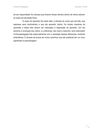 Proposta Pedagógica                                                    Educação Infantil



de ser respondidas! As crianças que ficaram tempo demais dentro de vidros adoram
as aulas de educação física.
           O corpo do aprendiz faz parte dele, é através do corpo que ele fala, que
expressa seus sentimentos e que ele aprende. Assim, há muitas maneiras de
aprender e todas elas devem ser colocadas à disposição do aprendiz. Um dia
teremos a revolução dos vidros, e a diferença, não mais a mesmice, será valorizada!
A Psicopedagogia lida essencialmente com a aceitação dessas diferenças, tentando
entendê-las. É através da busca de novos caminhos que ela pretende dar um novo
significado à aprendizagem.




                                                                                       7
 