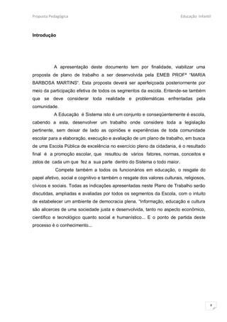 Proposta Pedagógica                                                       Educação Infantil



Introdução




           A apresentação deste documento tem por finalidade, viabilizar uma
proposta de plano de trabalho a ser desenvolvida pela EMEB PROFª “MARIA
BARBOSA MARTINS“. Esta proposta deverá ser aperfeiçoada posteriormente por
meio da participação efetiva de todos os segmentos da escola. Entende-se também
que se deve considerar toda realidade e problemáticas enfrentadas pela
comunidade.
           A Educação é Sistema isto é um conjunto e conseqüentemente é escola,
cabendo a esta, desenvolver um trabalho onde considere toda a legislação
pertinente, sem deixar de lado as opiniões e experiências de toda comunidade
escolar para a elaboração, execução e avaliação de um plano de trabalho, em busca
de uma Escola Pública de excelência no exercício pleno da cidadania, é o resultado
final é a promoção escolar, que resultou de vários fatores, normas, conceitos e
zelos de cada um que fez a sua parte dentro do Sistema o todo maior.
            Compete também a todos os funcionários em educação, o resgate do
papel afetivo, social e cognitivo e também o resgate dos valores culturais, religiosos,
cívicos e sociais. Todas as indicações apresentadas neste Plano de Trabalho serão
discutidas, ampliadas e avaliadas por todos os segmentos da Escola, com o intuito
de estabelecer um ambiente de democracia plena. “Informação, educação e cultura
são alicerces de uma sociedade justa e desenvolvida, tanto no aspecto econômico,
científico e tecnológico quanto social e humanístico... E o ponto de partida deste
processo é o conhecimento...




                                                                                          8
 