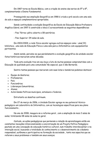 Em 1987 torna-se Escola Básica, com a criação do ensino das series de 5ª a 8ª,
complementando o Ensino Fundamental.

          Prosseguindo sua ampliação Geográfica em 1988 é criada a pré-escola com uma sala
de aula e espaços complementares apropriados.

          Dando continuidade a evolução Geográfica da Escola de Educação Básica Professora
Angélica Cabral, em 1997 é construído o bloco C acrescentando as seguintes dependências:

         - Piso Térreo: pátio coberto e 08 sanitários;

         - Piso Superior: 04 salas de aula.

          Em 2003/2004, a rede física escolar agregou outros espaços como : uma( 01)
biblioteca , uma sala de Educação Física e uma sala para a Informática com equipamentos
pertinentes.

          Assim sendo, percebe-se que paralelamente a evolução geográfica da unidade escolar
fatos históricos marcaram estas décadas.

         Toda esta evolução traz em seu bojo a luta de muitas pessoas comprometidas com a
Educação de qualidade para uma comunidade tão especial, que é São Bernardo.

         Dentre tantas pessoas que marcaram com suas lutas e bandeiras podemos destacar:

      Equipe de Gestores;
      Professores;
      Pais;
      Funcionários;
      Lideranças Comunitárias;
      Alunos;
      Autoridades Políticas municipais, estaduais e federais.

         Entretanto os desafios continuam.

         Em 27 de março de 2006, a Unidade Escolar agrega no seu potencial técnico-
pedagógico um Laboratório de Informática, com as tecnologias específicas para seu pleno
funcionamento .

          No ano de 2008, inaugura-se a reforma geral , com a ampliação de mais 2 salas de
aulas; totalizando 08 salas de aulas no geral.

         Contudo, as ações pedagógicas que permeiam a relação da aprendizagem estão em
constantes inovações intencionalizando a concretização de um Projeto Político Pedagógico
pautado em uma concepção de educação histórico-cultural ,num trabalho interdisciplinar e na
interação social, buscando a totalidade do conhecimento e o desenvolvimento da cidadania
responsável, autônoma e participativa na formação da sociedade , tanto nos aspectos que se
referem a seus problemas e também em seus avanços.
 