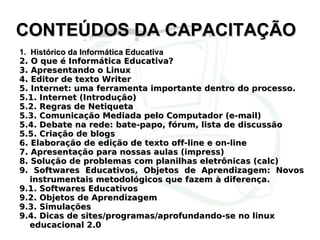 CONTEÚDOS DA CAPACITAÇÃO 1.  Histórico da Informática Educativa  2. O que é Informática Educativa? 3. Apresentando o Linux 4. Editor de texto Writer 5. Internet: uma ferramenta importante dentro do processo. 5.1. Internet (Introdução) 5.2. Regras de Netiqueta 5.3. Comunicação Mediada pelo Computador (e-mail) 5.4. Debate na rede: bate-papo, fórum, lista de discussão 5.5. Criação de blogs 6. Elaboração de edição de texto off-line e on-line 7. Apresentação para nossas aulas (impress) 8. Solução de problemas com planilhas eletrônicas (calc) 9. Softwares Educativos, Objetos de Aprendizagem: Novos instrumentais metodológicos que fazem à diferença. 9.1. Softwares Educativos 9.2. Objetos de Aprendizagem 9.3. Simulações 9.4. Dicas de sites/programas/aprofundando-se no linux educacional 2.0 