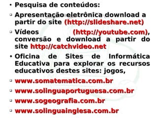 Pesquisa de conteúdos: Apresentação eletrônica download a partir do site  (http://slideshare.net) Vídeos  (http://youtube.com) , conversão e download a partir do site  http://catchvideo.net Oficina de Sites de Informática Educativa para explorar os recursos educativos destes sites: jogos,  www.somatematica.com.br www.solinguaportuguesa.com.br www.sogeografia.com.br www.solinguainglesa.com.br 