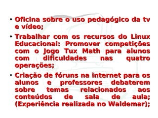 Oficina sobre o uso pedagógico da tv e vídeo; Trabalhar com os recursos do Linux Educacional: Promover competições com o Jogo Tux Math para alunos com dificuldades nas quatro operações; Criação de fóruns na internet para os alunos e professores debaterem sobre temas relacionados aos conteúdos de sala de aula; (Experiência realizada no Waldemar); 