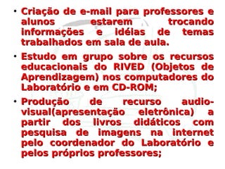 Criação de e-mail para professores e alunos estarem trocando informações e idéias de temas trabalhados em sala de aula. Estudo em grupo sobre os recursos educacionais do RIVED (Objetos de Aprendizagem) nos computadores do Laboratório e em CD-ROM; Produção de recurso audio-visual(apresentação eletrônica) a partir dos livros didáticos com pesquisa de imagens na internet pelo coordenador do Laboratório e pelos próprios professores; 