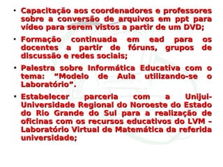 Capacitação aos coordenadores e professores sobre a conversão de arquivos em ppt para vídeo para serem vistos a partir de um DVD; Formação continuada em ead para os docentes a partir de fóruns, grupos de discussão e redes sociais;  Palestra sobre Informática Educativa com o tema: “Modelo de Aula utilizando-se o Laboratório”. Estabelecer parceria com a  Unijui-Universidade Regional do Noroeste do Estado do Rio Grande do Sul para a realização de oficinas com os recursos educativos do LVM – Laboratório Virtual de Matemática da referida universidade; 