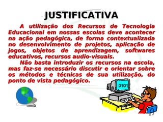JUSTIFICATIVA A utilização dos Recursos de Tecnologia Educacional em nossas escolas deve acontecer na ação pedagógica, de forma contextualizada no desenvolvimento de projetos, aplicação de jogos, objetos de aprendizagem, softwares educativos, recursos audio-visuais. Não basta introduzir os recursos na escola, mas faz-se necessário discutir e orientar sobre os métodos e técnicas de sua utilização, do ponto de vista pedagógico. 