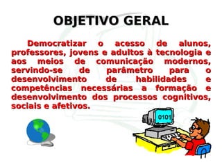 OBJETIVO GERAL Democratizar o acesso de alunos, professores, jovens e adultos à tecnologia e aos meios de comunicação modernos, servindo-se de parâmetro para o desenvolvimento de habilidades e competências necessárias a formação e desenvolvimento dos processos cognitivos, sociais e afetivos.  