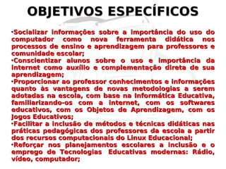OBJETIVOS ESPECÍFICOS Socializar informações sobre a importância do uso do computador como nova ferramenta didática nos processos de ensino e aprendizagem para professores e comunidade escolar; Conscientizar alunos sobre o uso e importância da internet como auxílio e complementação direta de sua aprendizagem; Proporcionar ao professor conhecimentos e informações quanto às vantagens de novas metodologias a serem adotadas na escola, com base na Informática Educativa, familiarizando-os com a internet, com os softwares educativos, com os Objetos de Aprendizagem, com os Jogos Educativos; Facilitar a inclusão de métodos e técnicas didáticas nas práticas pedagógicas dos professores da escola a partir dos recursos computacionais do Linux Educacional; Reforçar nos planejamentos escolares a inclusão e o emprego de Tecnologias  Educativas modernas: Rádio, vídeo, computador; 